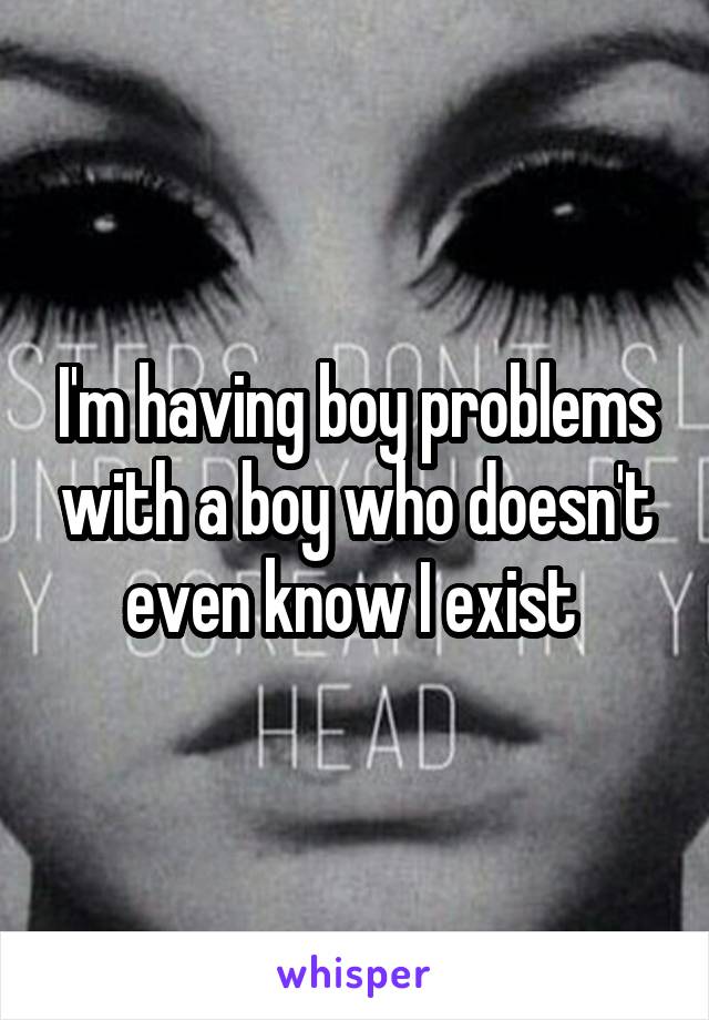 I'm having boy problems with a boy who doesn't even know I exist 