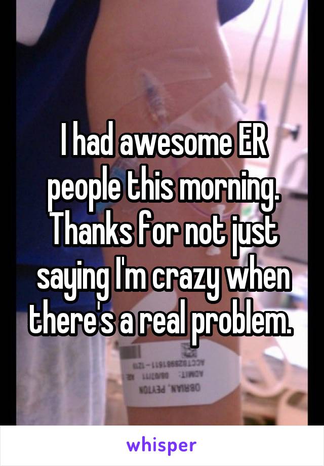 I had awesome ER people this morning. Thanks for not just saying I'm crazy when there's a real problem. 