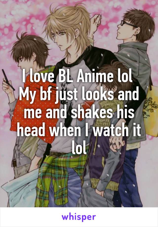 I love BL Anime lol 
My bf just looks and me and shakes his head when I watch it lol