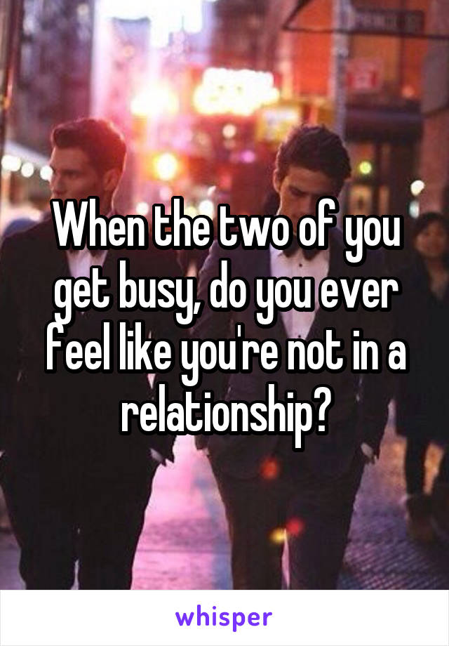 When the two of you get busy, do you ever feel like you're not in a relationship?