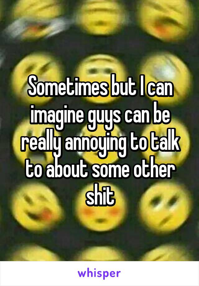 Sometimes but I can imagine guys can be really annoying to talk to about some other shit