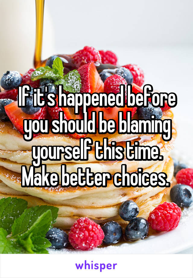 If it's happened before you should be blaming yourself this time. Make better choices. 