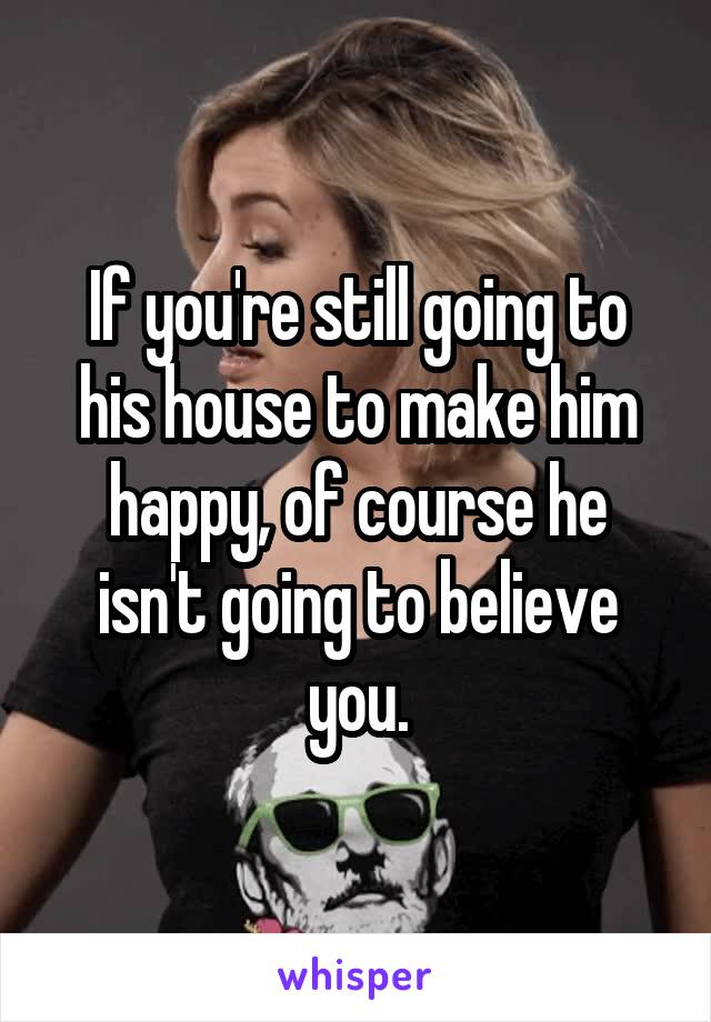 If you're still going to his house to make him happy, of course he isn't going to believe you.