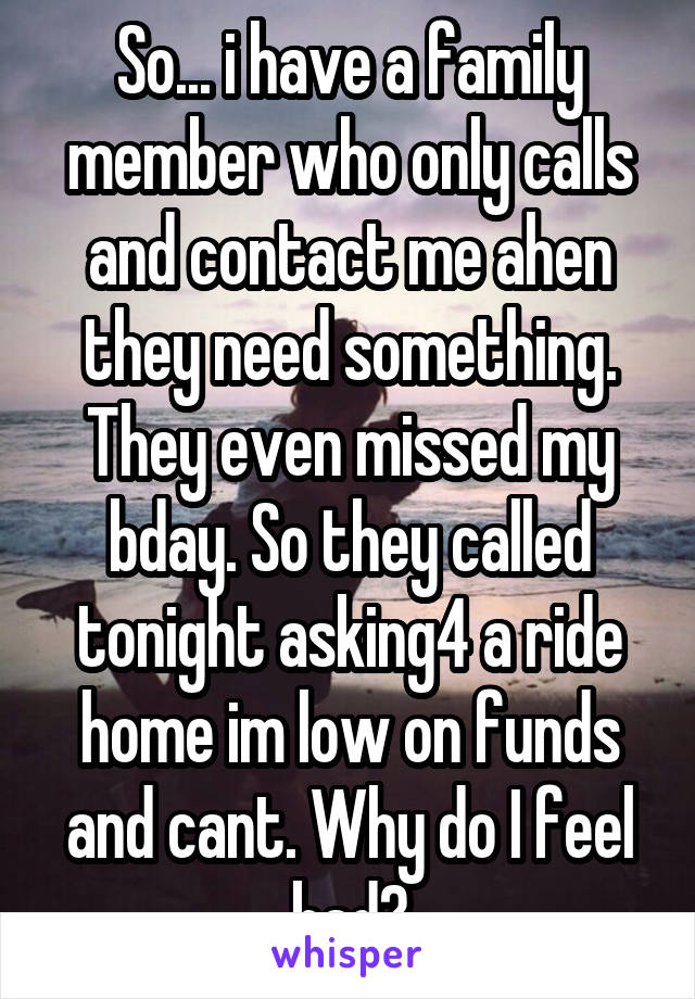 So... i have a family member who only calls and contact me ahen they need something. They even missed my bday. So they called tonight asking4 a ride home im low on funds and cant. Why do I feel bad?