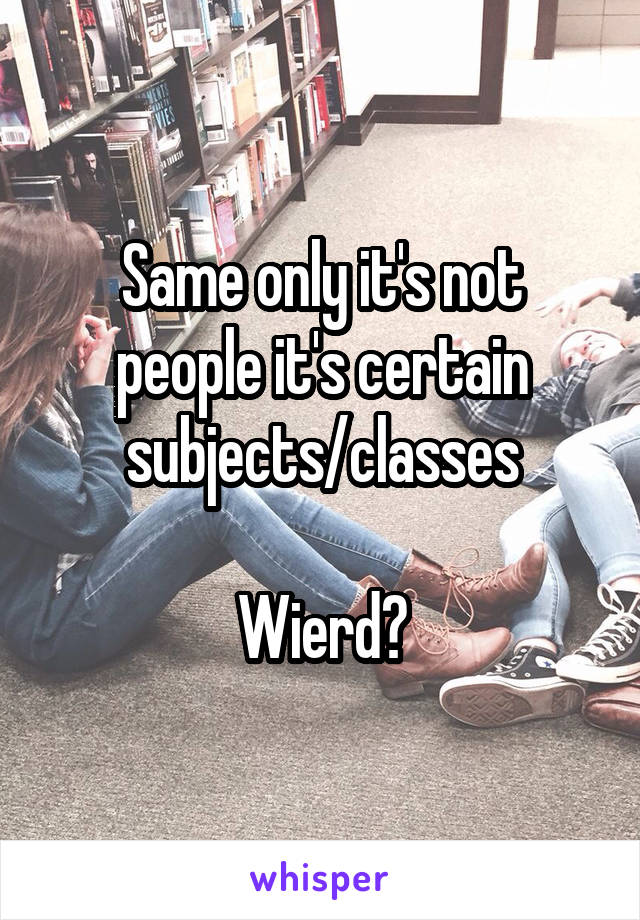 Same only it's not people it's certain subjects/classes

Wierd?