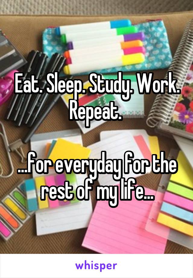 Eat. Sleep. Study. Work. Repeat. 

...for everyday for the rest of my life...