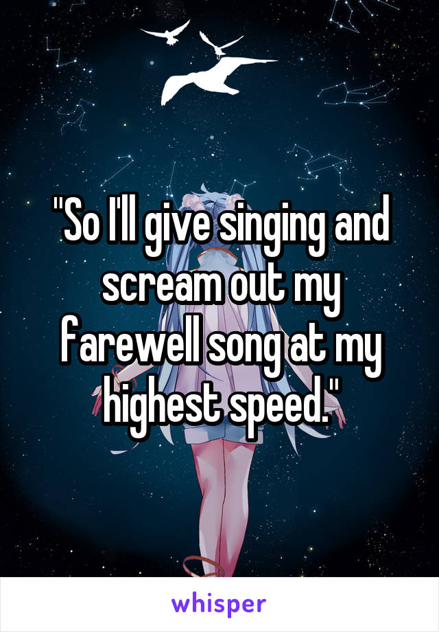 "So I'll give singing and scream out my farewell song at my highest speed."