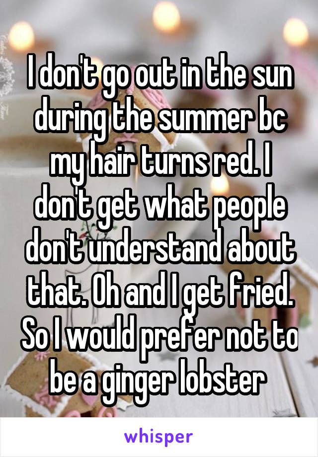 I don't go out in the sun during the summer bc my hair turns red. I don't get what people don't understand about that. Oh and I get fried. So I would prefer not to be a ginger lobster 