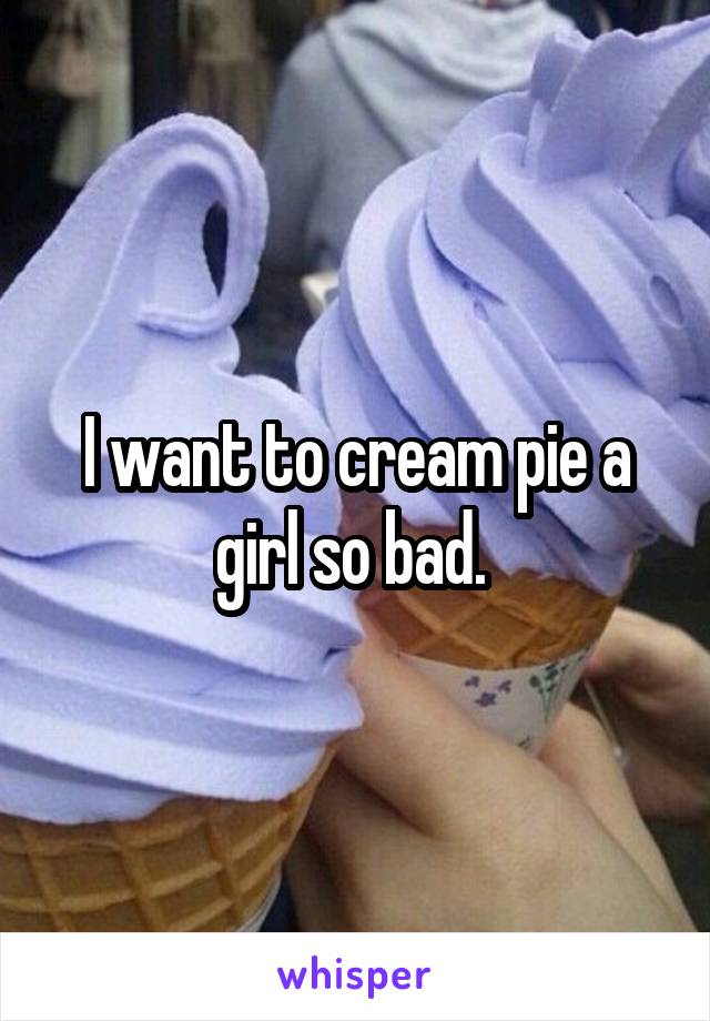 I want to cream pie a girl so bad. 