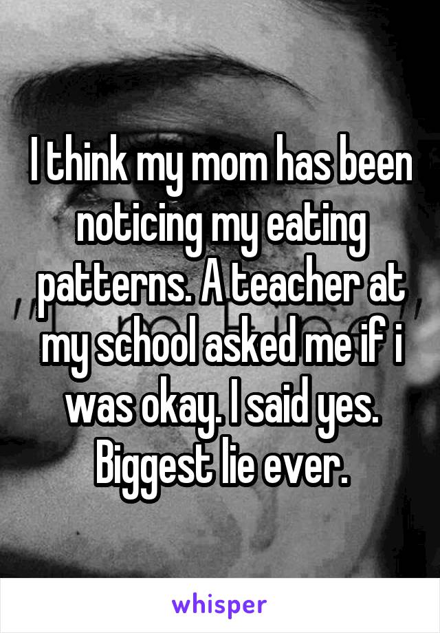 I think my mom has been noticing my eating patterns. A teacher at my school asked me if i was okay. I said yes. Biggest lie ever.