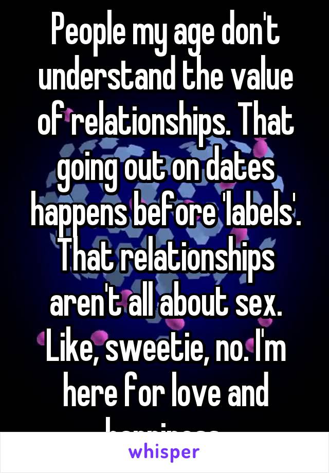 People my age don't understand the value of relationships. That going out on dates happens before 'labels'. That relationships aren't all about sex.
Like, sweetie, no. I'm here for love and happiness.