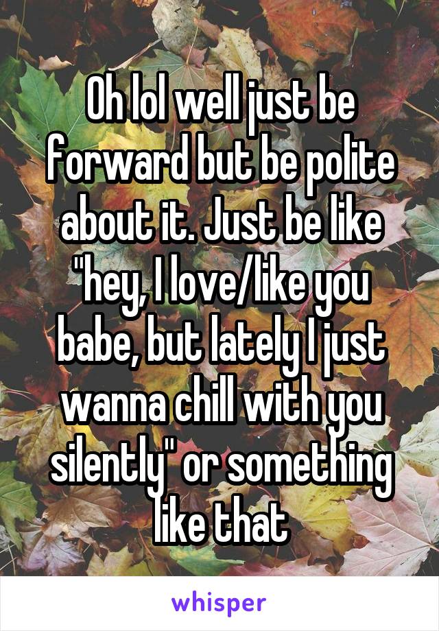 Oh lol well just be forward but be polite about it. Just be like "hey, I love/like you babe, but lately I just wanna chill with you silently" or something like that