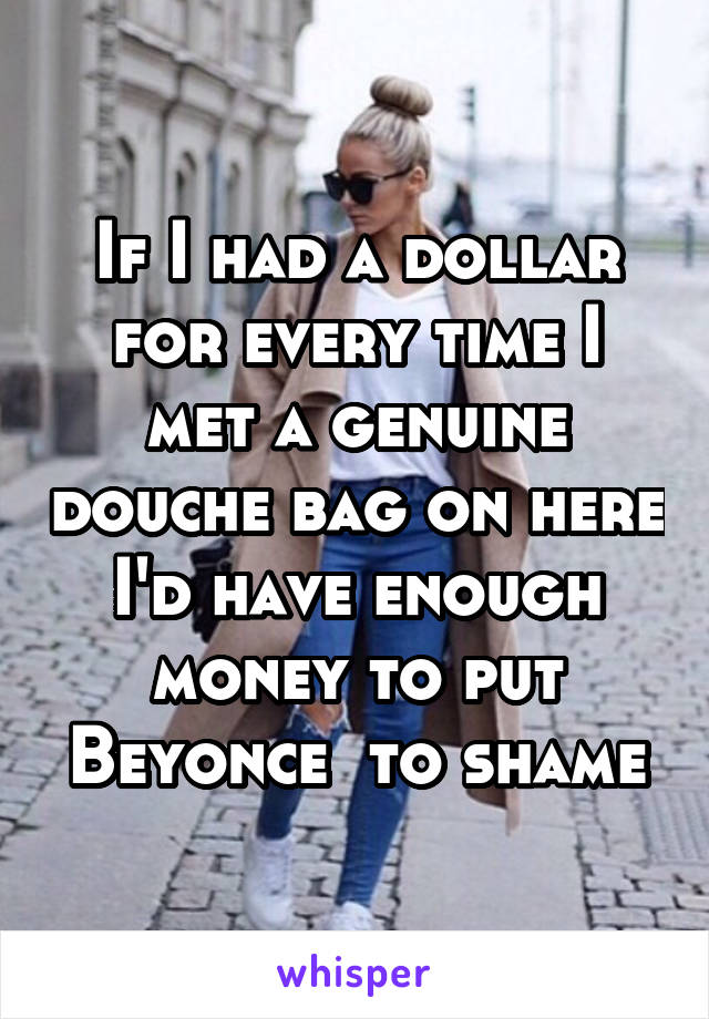 If I had a dollar for every time I met a genuine douche bag on here I'd have enough money to put Beyonce  to shame