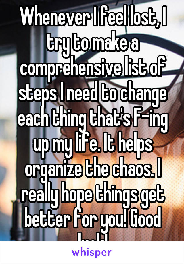 Whenever I feel lost, I try to make a comprehensive list of steps I need to change each thing that's F-ing up my life. It helps organize the chaos. I really hope things get better for you! Good luck!