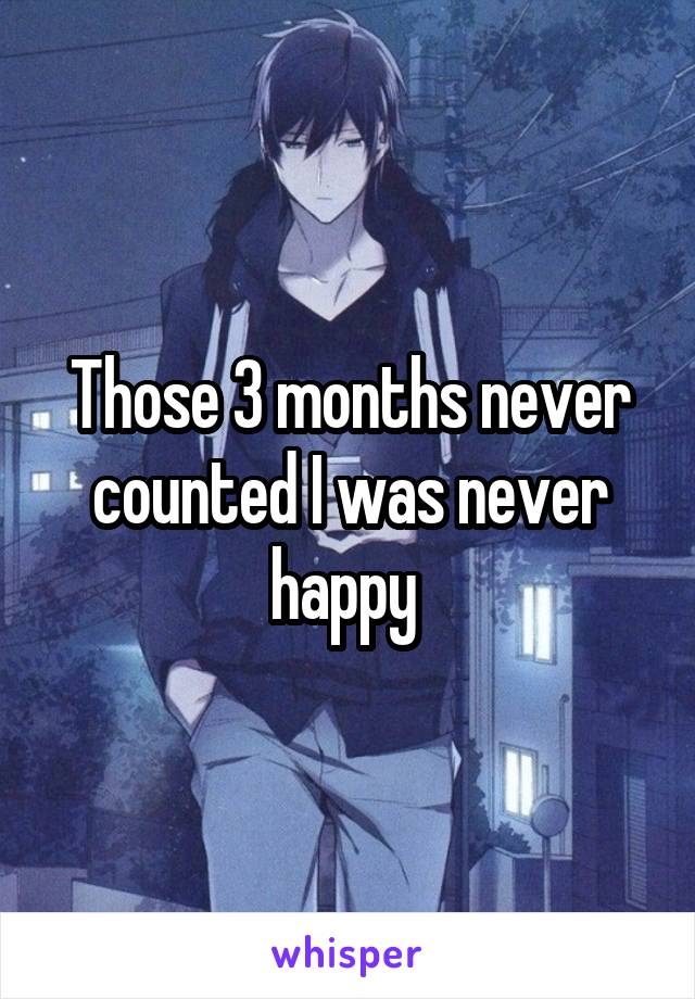 Those 3 months never counted I was never happy 