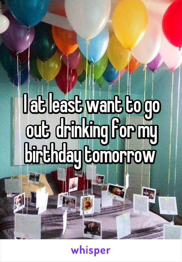 I at least want to go out  drinking for my birthday tomorrow 