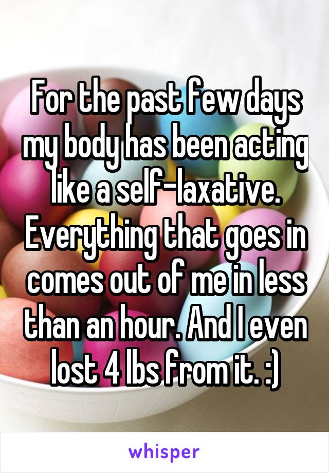 For the past few days my body has been acting like a self-laxative. Everything that goes in comes out of me in less than an hour. And I even lost 4 lbs from it. :)