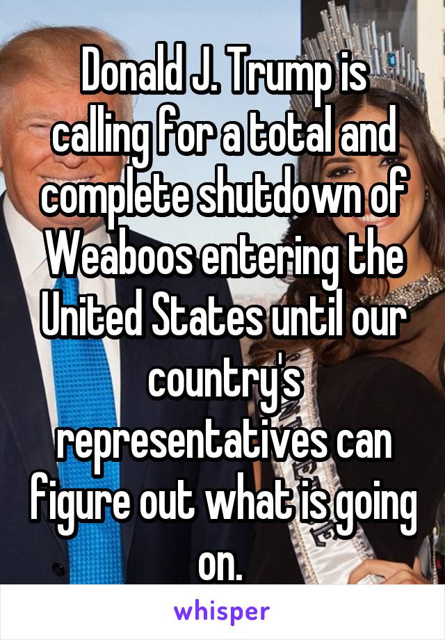 Donald J. Trump is calling for a total and complete shutdown of Weaboos entering the United States until our country's representatives can figure out what is going on. 