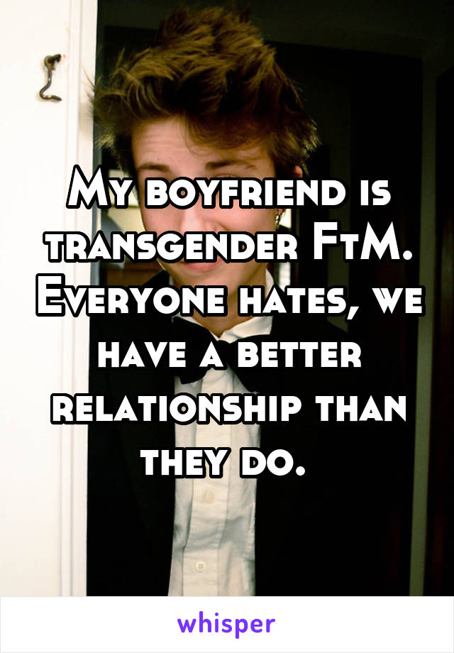 My boyfriend is transgender FtM. Everyone hates, we have a better relationship than they do. 