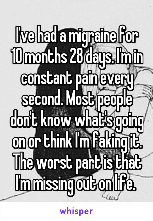 I've had a migraine for 10 months 28 days. I'm in constant pain every second. Most people don't know what's going on or think I'm faking it. The worst part is that I'm missing out on life. 