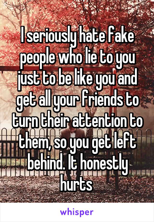 I seriously hate fake people who lie to you just to be like you and get all your friends to turn their attention to them, so you get left behind. It honestly hurts 