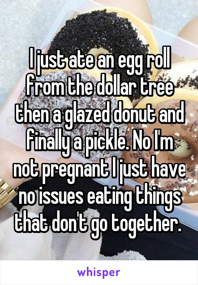 I just ate an egg roll from the dollar tree then a glazed donut and finally a pickle. No I'm not pregnant I just have no issues eating things that don't go together. 