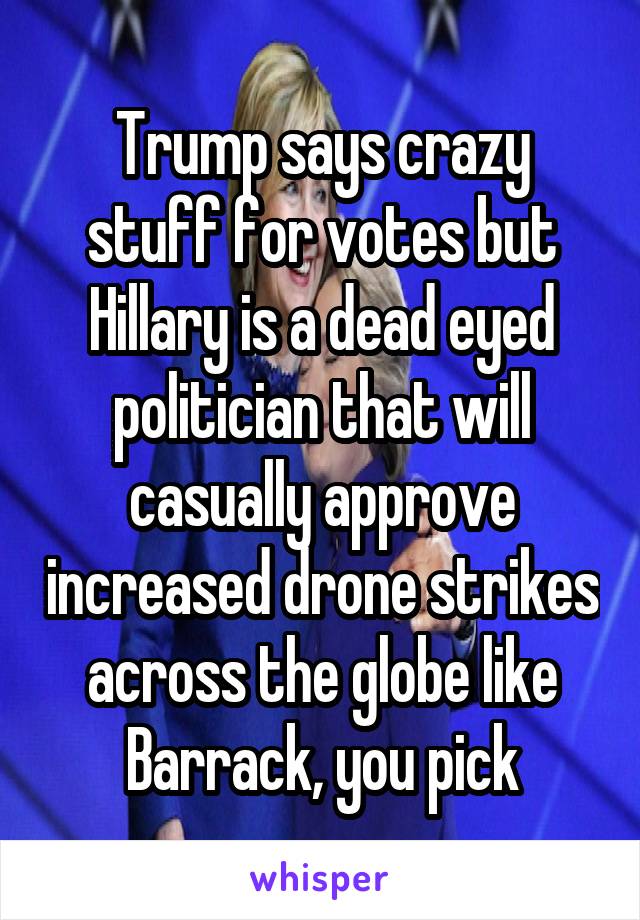 Trump says crazy stuff for votes but Hillary is a dead eyed politician that will casually approve increased drone strikes across the globe like Barrack, you pick