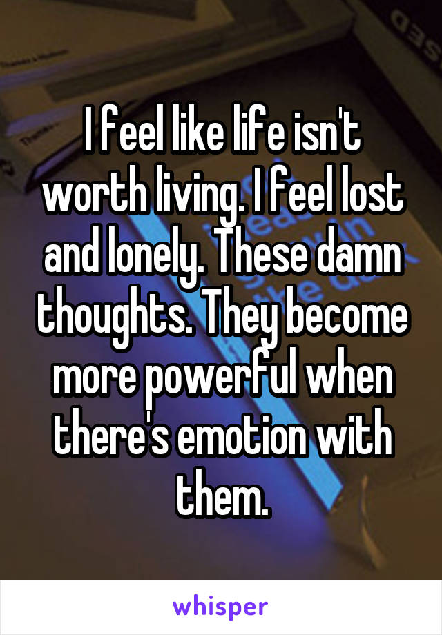 I feel like life isn't worth living. I feel lost and lonely. These damn thoughts. They become more powerful when there's emotion with them.