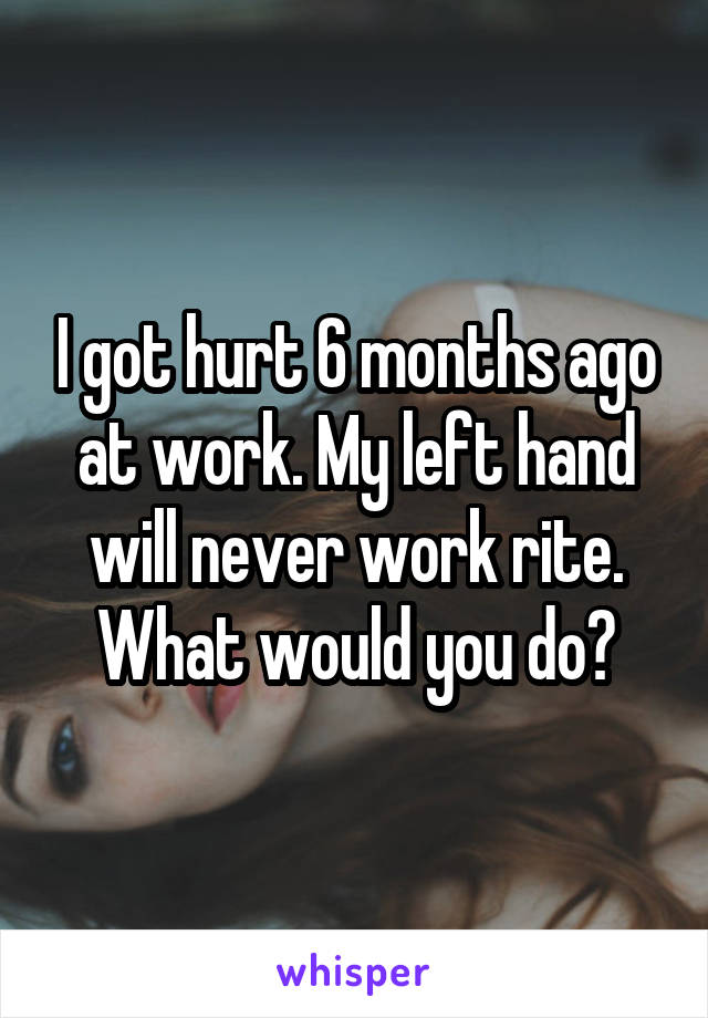 I got hurt 6 months ago at work. My left hand will never work rite. What would you do?