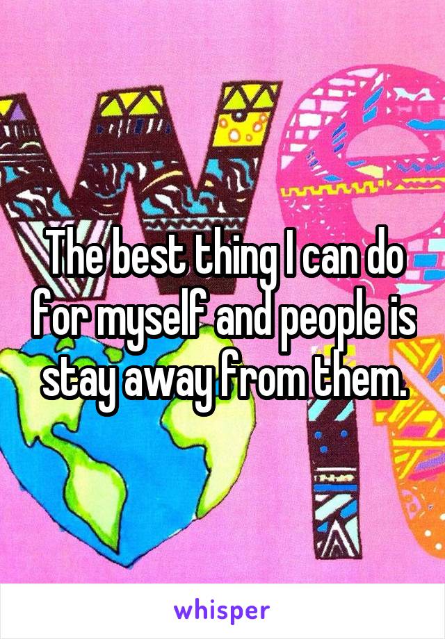 The best thing I can do for myself and people is stay away from them.