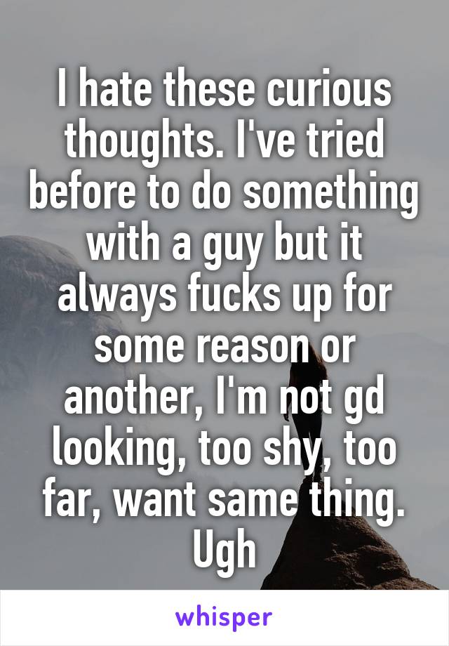 I hate these curious thoughts. I've tried before to do something with a guy but it always fucks up for some reason or another, I'm not gd looking, too shy, too far, want same thing. Ugh