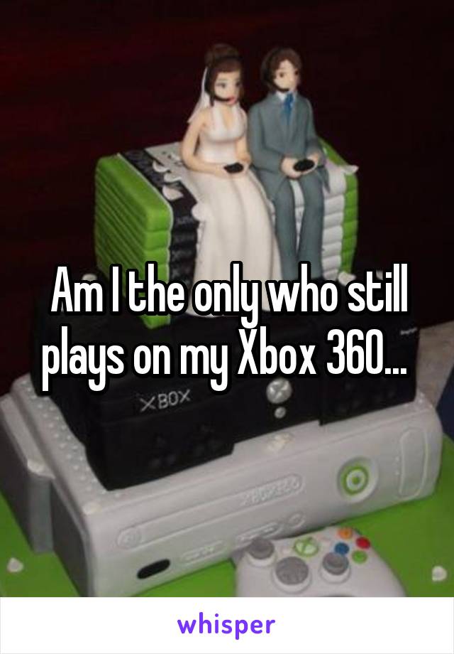 Am I the only who still plays on my Xbox 360... 