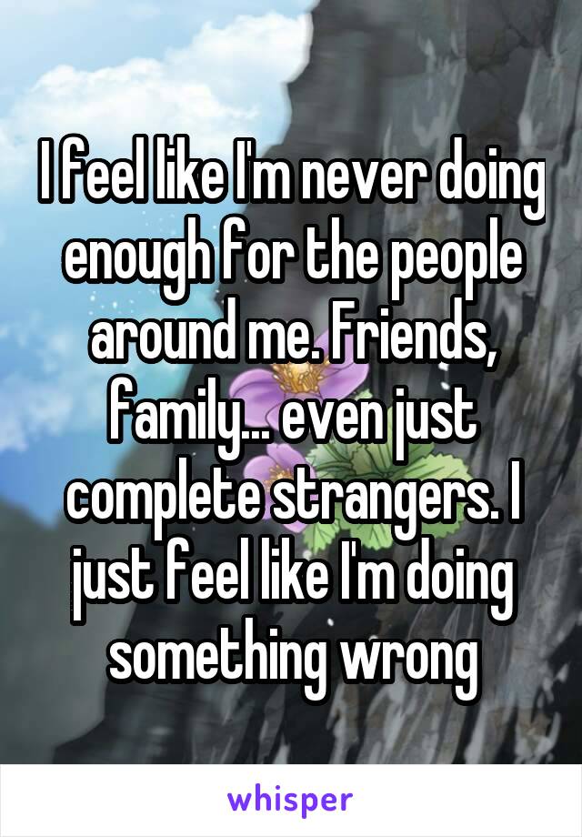 I feel like I'm never doing enough for the people around me. Friends, family... even just complete strangers. I just feel like I'm doing something wrong