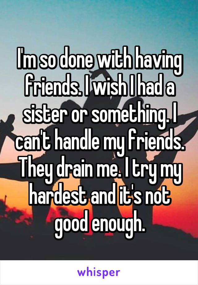 I'm so done with having friends. I wish I had a sister or something. I can't handle my friends. They drain me. I try my hardest and it's not good enough.