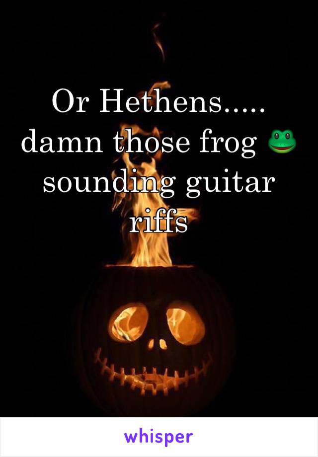 Or Hethens..... 
damn those frog 🐸 sounding guitar riffs