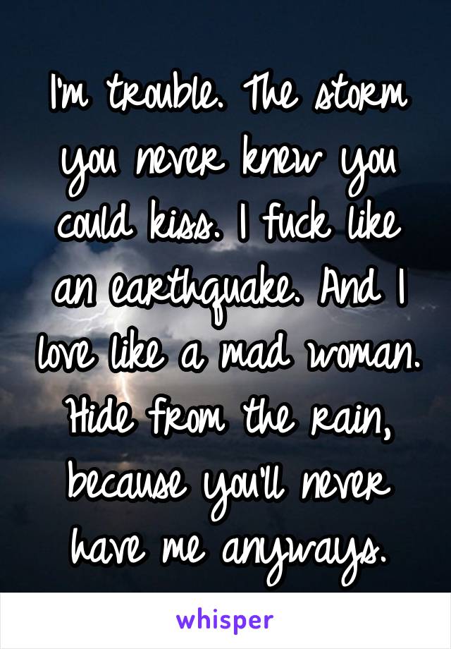 I'm trouble. The storm you never knew you could kiss. I fuck like an earthquake. And I love like a mad woman. Hide from the rain, because you'll never have me anyways.