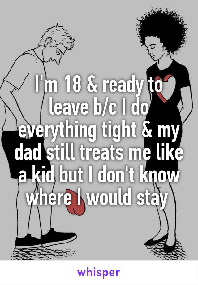 I'm 18 & ready to leave b/c I do everything tight & my dad still treats me like a kid but I don't know where I would stay 