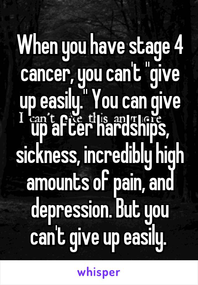 When you have stage 4 cancer, you can't "give up easily." You can give up after hardships, sickness, incredibly high amounts of pain, and depression. But you can't give up easily. 