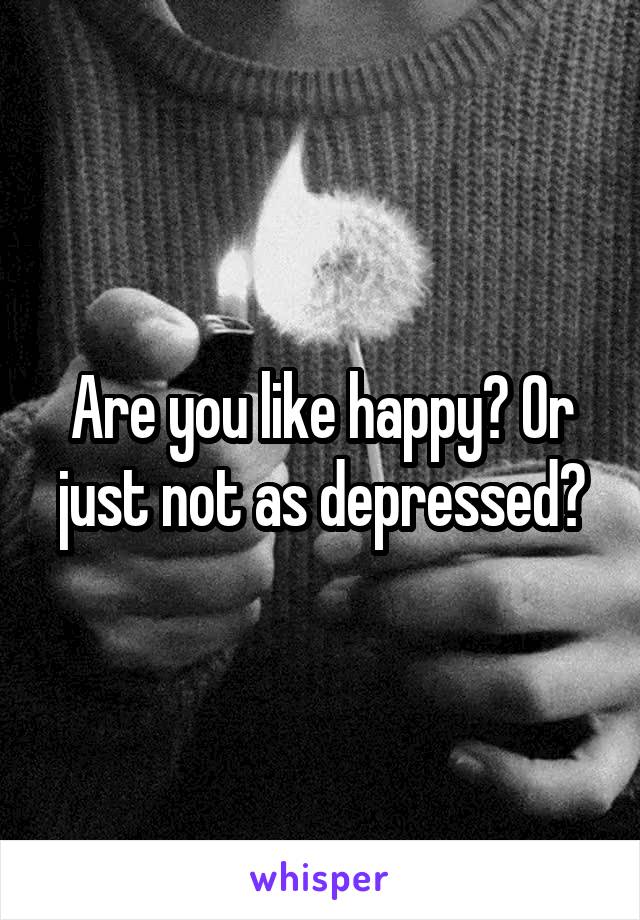 Are you like happy? Or just not as depressed?