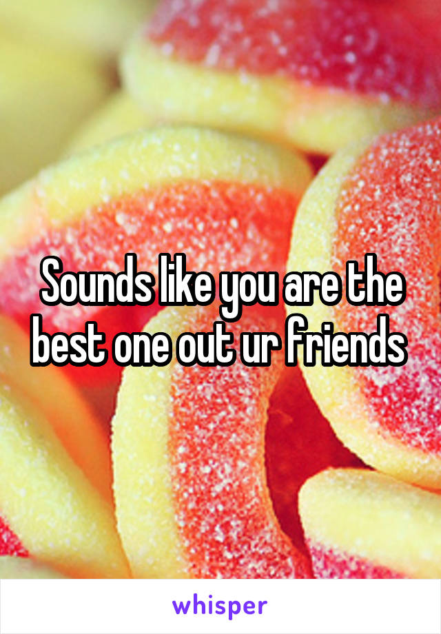 Sounds like you are the best one out ur friends 