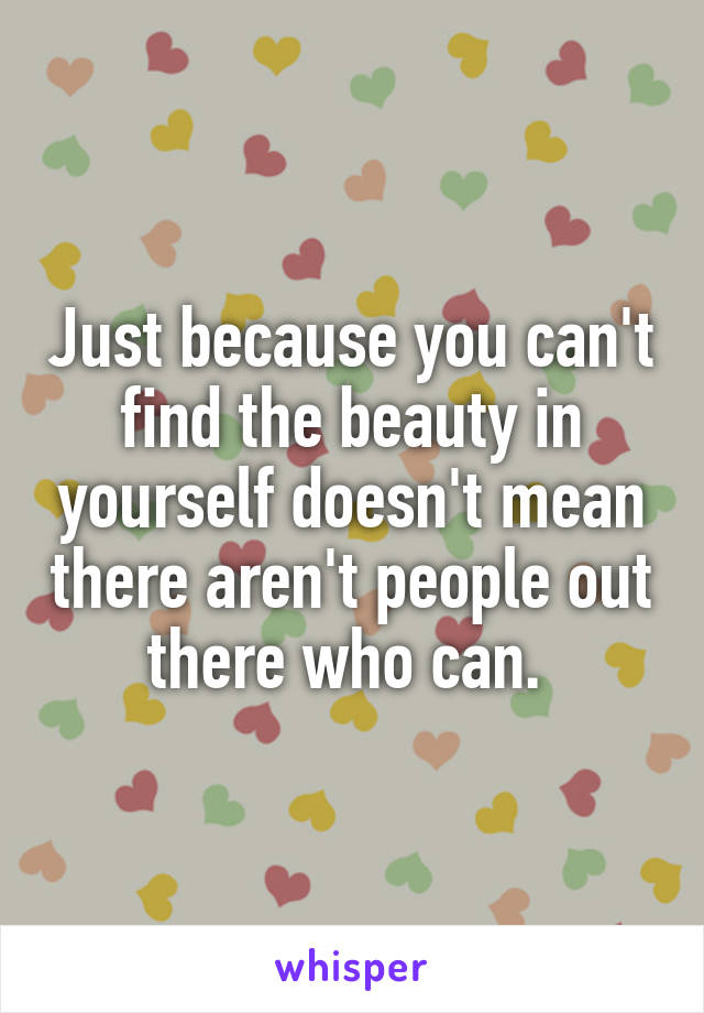 Just because you can't find the beauty in yourself doesn't mean there aren't people out there who can. 