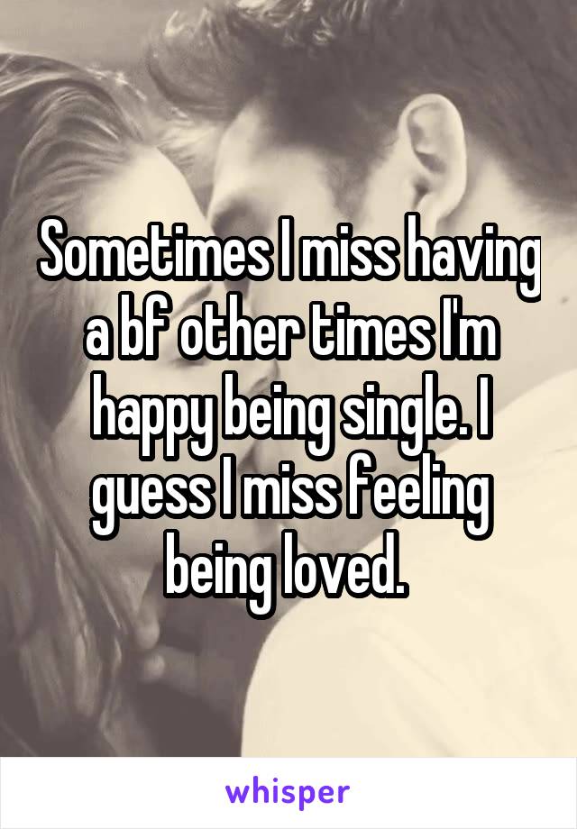 Sometimes I miss having a bf other times I'm happy being single. I guess I miss feeling being loved. 