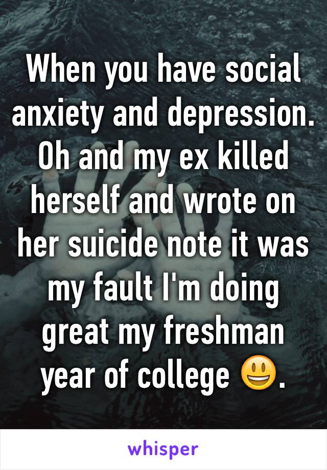 When you have social anxiety and depression. Oh and my ex killed herself and wrote on her suicide note it was my fault I'm doing great my freshman year of college 😃.