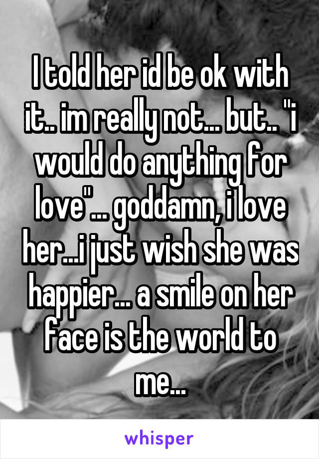 I told her id be ok with it.. im really not... but.. "i would do anything for love"... goddamn, i love her...i just wish she was happier... a smile on her face is the world to me...