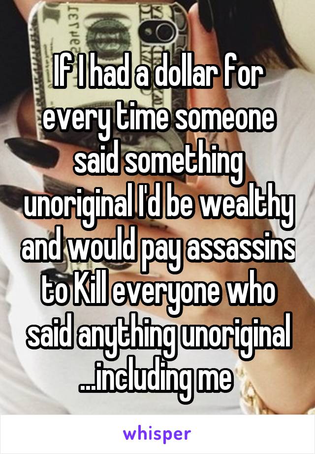 If I had a dollar for every time someone said something unoriginal I'd be wealthy and would pay assassins to Kill everyone who said anything unoriginal ...including me 