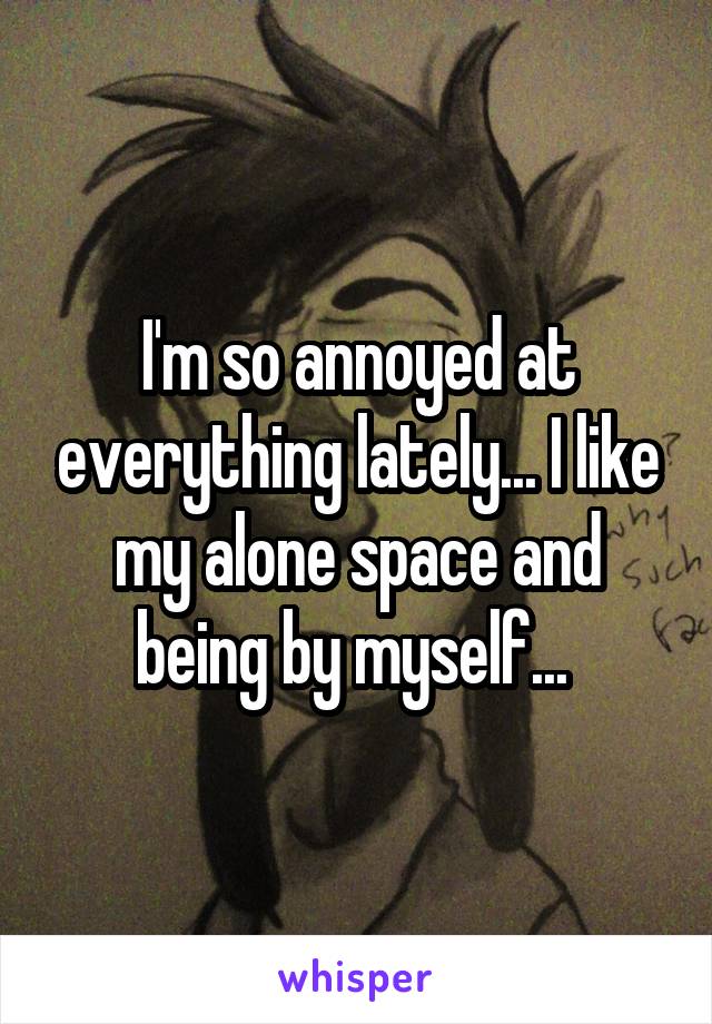 I'm so annoyed at everything lately... I like my alone space and being by myself... 