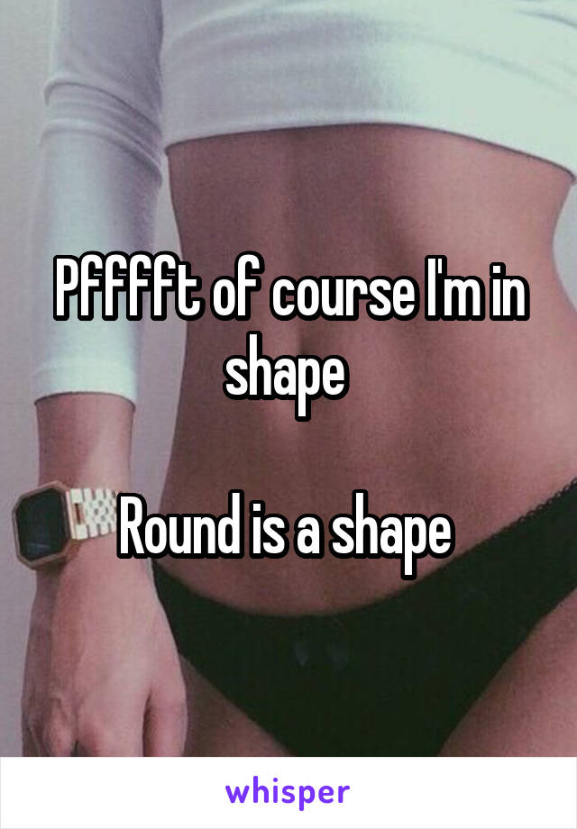 Pfffft of course I'm in shape 

Round is a shape 