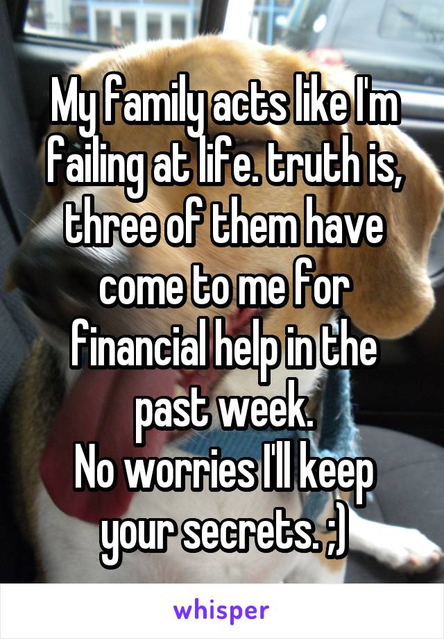 My family acts like I'm failing at life. truth is, three of them have come to me for financial help in the past week.
No worries I'll keep your secrets. ;)