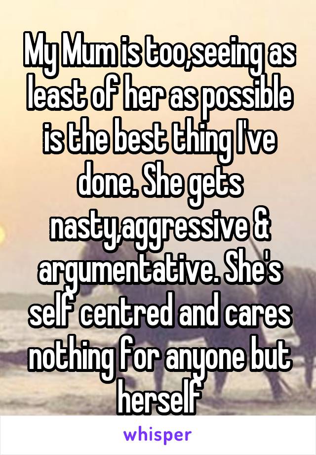 My Mum is too,seeing as least of her as possible is the best thing I've done. She gets nasty,aggressive & argumentative. She's self centred and cares nothing for anyone but herself