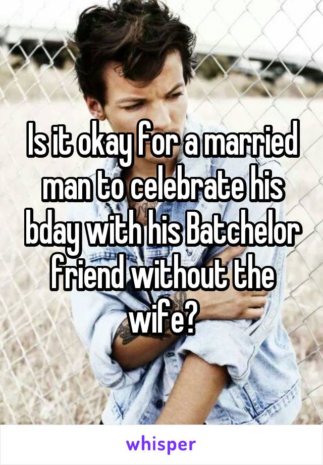 Is it okay for a married man to celebrate his bday with his Batchelor friend without the wife?